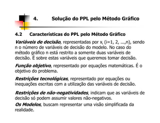 4.2 Características do PPL pelo Método Gráfico
Variáveis de decisão, representadas por xi (i=1, 2, ...,n), sendo
n o número de variáveis de decisão do modelo. No caso do
método gráfico n está restrito a somente duas variáveis de
decisão. É sobre estas variáveis que queremos tomar decisão.
4. Solução do PPL pelo Método Gráfico
Função objetivo, representado por equações matemáticas. É o
objetivo do problema.
Restrições tecnológicas, representado por equações ou
inequações escritas com a utilização das variáveis de decisão.
Restrições de não-negatividades, indicam que as variáveis de
decisão só podem assumir valores não-negativos.
Os Modelos, buscam representar uma visão simplificada da
realidade.
 