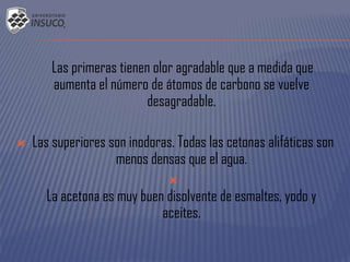 Las primeras tienen olor agradable que a medida que
aumenta el número de átomos de carbono se vuelve
desagradable.
 Las superiores son inodoras. Todas las cetonas alifáticas son
menos densas que el agua.

La acetona es muy buen disolvente de esmaltes, yodo y
aceites.
 