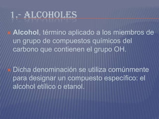 1.- ALCOHOLES
 Alcohol, término aplicado a los miembros de
un grupo de compuestos químicos del
carbono que contienen el grupo OH.
 Dicha denominación se utiliza comúnmente
para designar un compuesto específico: el
alcohol etílico o etanol.
 