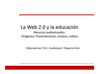 La Web 2.0 y la educaciónRecursos audiovisuales: Imágenes, Presentaciones, enlaces, videos. Elaborado por: M.E. Guadalupe E. Nogueira Ruiz  1 