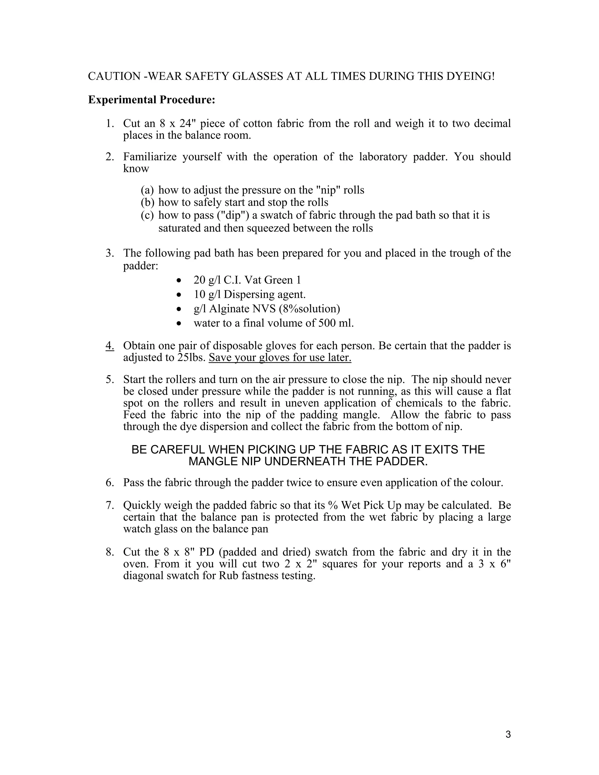 3
CAUTION -WEAR SAFETY GLASSES AT ALL TIMES DURING THIS DYEING!
Experimental Procedure:
1. Cut an 8 x 24" piece of cotton fabric from the roll and weigh it to two decimal
places in the balance room.
2. Familiarize yourself with the operation of the laboratory padder. You should
know
(a) how to adjust the pressure on the "nip" rolls
(b) how to safely start and stop the rolls
(c) how to pass ("dip") a swatch of fabric through the pad bath so that it is
saturated and then squeezed between the rolls
3. The following pad bath has been prepared for you and placed in the trough of the
padder:
• 20 g/l C.I. Vat Green 1
• 10 g/l Dispersing agent.
• g/l Alginate NVS (8%solution)
• water to a final volume of 500 ml.
4. Obtain one pair of disposable gloves for each person. Be certain that the padder is
adjusted to 25lbs. Save your gloves for use later.
5. Start the rollers and turn on the air pressure to close the nip. The nip should never
be closed under pressure while the padder is not running, as this will cause a flat
spot on the rollers and result in uneven application of chemicals to the fabric.
Feed the fabric into the nip of the padding mangle. Allow the fabric to pass
through the dye dispersion and collect the fabric from the bottom of nip.
BE CAREFUL WHEN PICKING UP THE FABRIC AS IT EXITS THE
MANGLE NIP UNDERNEATH THE PADDER.
6. Pass the fabric through the padder twice to ensure even application of the colour.
7. Quickly weigh the padded fabric so that its % Wet Pick Up may be calculated. Be
certain that the balance pan is protected from the wet fabric by placing a large
watch glass on the balance pan
8. Cut the 8 x 8" PD (padded and dried) swatch from the fabric and dry it in the
oven. From it you will cut two 2 x 2" squares for your reports and a 3 x 6"
diagonal swatch for Rub fastness testing.
 