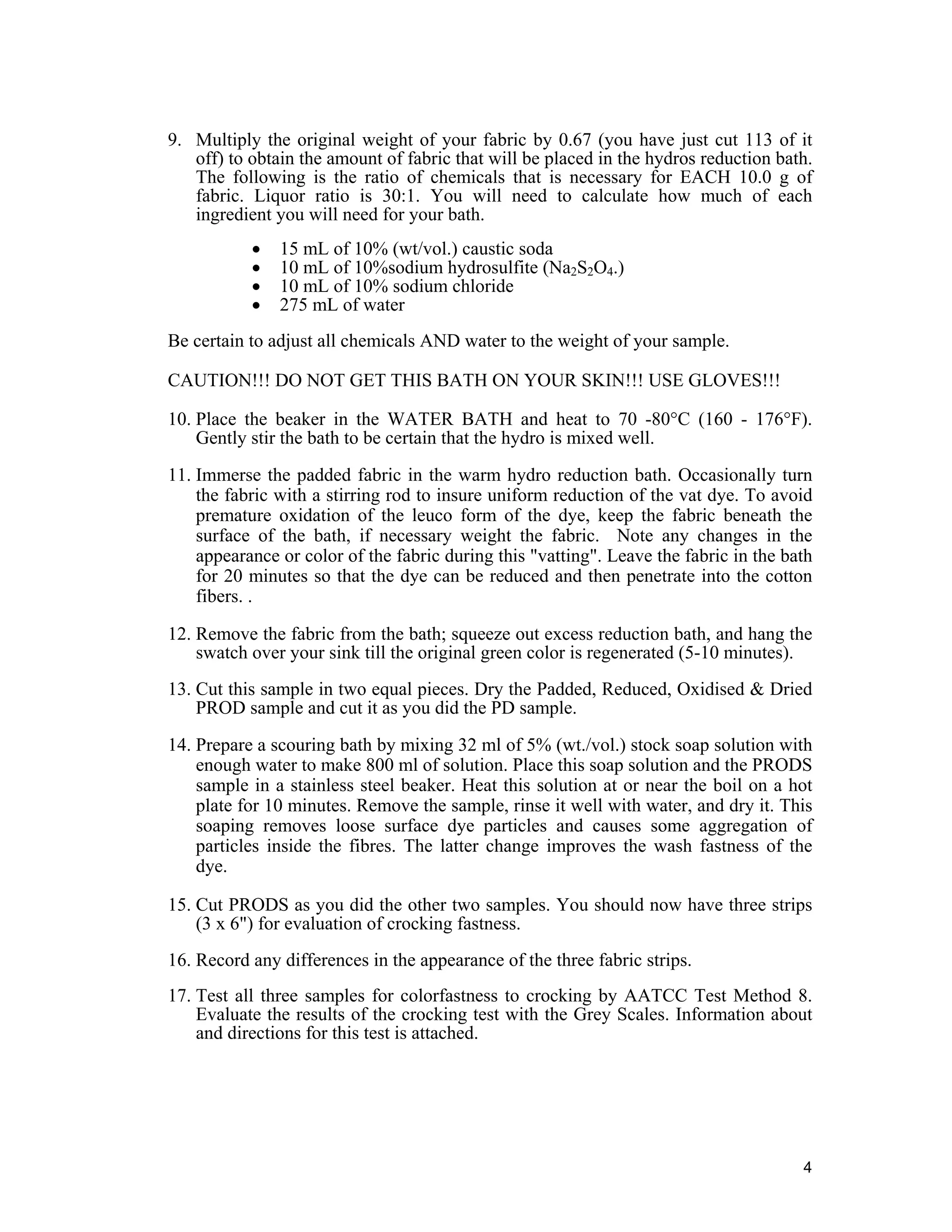 4
9. Multiply the original weight of your fabric by 0.67 (you have just cut 113 of it
off) to obtain the amount of fabric that will be placed in the hydros reduction bath.
The following is the ratio of chemicals that is necessary for EACH 10.0 g of
fabric. Liquor ratio is 30:1. You will need to calculate how much of each
ingredient you will need for your bath.
• 15 mL of 10% (wt/vol.) caustic soda
• 10 mL of 10%sodium hydrosulfite (Na2S2O4.)
• 10 mL of 10% sodium chloride
• 275 mL of water
Be certain to adjust all chemicals AND water to the weight of your sample.
CAUTION!!! DO NOT GET THIS BATH ON YOUR SKIN!!! USE GLOVES!!!
10. Place the beaker in the WATER BATH and heat to 70 -80°C (160 - 176°F).
Gently stir the bath to be certain that the hydro is mixed well.
11. Immerse the padded fabric in the warm hydro reduction bath. Occasionally turn
the fabric with a stirring rod to insure uniform reduction of the vat dye. To avoid
premature oxidation of the leuco form of the dye, keep the fabric beneath the
surface of the bath, if necessary weight the fabric. Note any changes in the
appearance or color of the fabric during this "vatting". Leave the fabric in the bath
for 20 minutes so that the dye can be reduced and then penetrate into the cotton
fibers. .
12. Remove the fabric from the bath; squeeze out excess reduction bath, and hang the
swatch over your sink till the original green color is regenerated (5-10 minutes).
13. Cut this sample in two equal pieces. Dry the Padded, Reduced, Oxidised & Dried
PROD sample and cut it as you did the PD sample.
14. Prepare a scouring bath by mixing 32 ml of 5% (wt./vol.) stock soap solution with
enough water to make 800 ml of solution. Place this soap solution and the PRODS
sample in a stainless steel beaker. Heat this solution at or near the boil on a hot
plate for 10 minutes. Remove the sample, rinse it well with water, and dry it. This
soaping removes loose surface dye particles and causes some aggregation of
particles inside the fibres. The latter change improves the wash fastness of the
dye.
15. Cut PRODS as you did the other two samples. You should now have three strips
(3 x 6") for evaluation of crocking fastness.
16. Record any differences in the appearance of the three fabric strips.
17. Test all three samples for colorfastness to crocking by AATCC Test Method 8.
Evaluate the results of the crocking test with the Grey Scales. Information about
and directions for this test is attached.
 