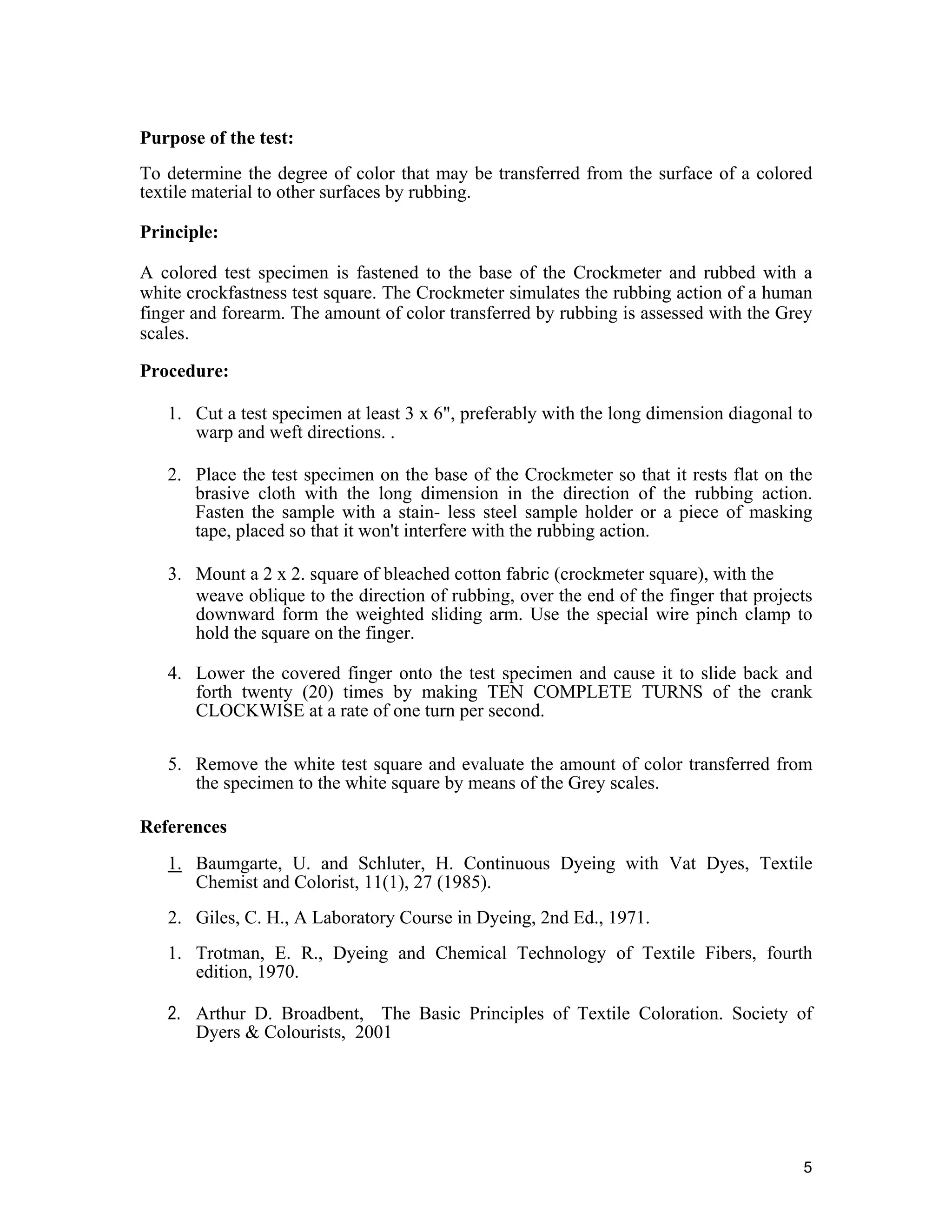 5
Purpose of the test:
To determine the degree of color that may be transferred from the surface of a colored
textile material to other surfaces by rubbing.
Principle:
A colored test specimen is fastened to the base of the Crockmeter and rubbed with a
white crockfastness test square. The Crockmeter simulates the rubbing action of a human
finger and forearm. The amount of color transferred by rubbing is assessed with the Grey
scales.
Procedure:
1. Cut a test specimen at least 3 x 6", preferably with the long dimension diagonal to
warp and weft directions. .
2. Place the test specimen on the base of the Crockmeter so that it rests flat on the
brasive cloth with the long dimension in the direction of the rubbing action.
Fasten the sample with a stain- less steel sample holder or a piece of masking
tape, placed so that it won't interfere with the rubbing action.
3. Mount a 2 x 2. square of bleached cotton fabric (crockmeter square), with the
weave oblique to the direction of rubbing, over the end of the finger that projects
downward form the weighted sliding arm. Use the special wire pinch clamp to
hold the square on the finger.
4. Lower the covered finger onto the test specimen and cause it to slide back and
forth twenty (20) times by making TEN COMPLETE TURNS of the crank
CLOCKWISE at a rate of one turn per second.
5. Remove the white test square and evaluate the amount of color transferred from
the specimen to the white square by means of the Grey scales.
References
1. Baumgarte, U. and Schluter, H. Continuous Dyeing with Vat Dyes, Textile
Chemist and Colorist, 11(1), 27 (1985).
2. Giles, C. H., A Laboratory Course in Dyeing, 2nd Ed., 1971.
1. Trotman, E. R., Dyeing and Chemical Technology of Textile Fibers, fourth
edition, 1970.
2. Arthur D. Broadbent, The Basic Principles of Textile Coloration. Society of
Dyers & Colourists, 2001
 