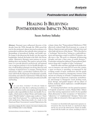 Abstract: Nursing’s most influential theorists of the
decades from the 1950s through the 1980s paved the
way for the profession’s almost universal acceptance of a
postmodern worldview that radically alters nursing’s un-
derstandings of personhood, healing, and health care.
No longer is the physician the healer, nor the nurse his
handmaiden. Instead, the healer is the Self—the Divine
within. Alternative therapies assist patients in accom-
plishing their own healing. The purpose and goal of the
nurse is to provide physical, psychosocial, and spiritual
care to empower patients to recover health through a va-
riety of self-healing techniques involving direction and
exchange of spiritual forces or energies. Nursing theory
and practice reflect a postmodern worldview that con-
trasts with both the skepticism of modernism’s scientific
rationalism and orthodox Christianity’s biblically based
understandings of divine and human personhood, health
and healing.
YOU CAN HEAL YOURSELF! A POPULAR THEME IN
health care today that is surfacing everywhere, it
promises wondrous results, encouraging and empowering
people to take responsibility for their own health. For ex-
ample, a brief article in Better Homes and Gardens mag-
azine’s “Health Update” column urges readers to “chant
away high blood pressure” by combining meditation
with medication. Reporting results of a study in the
American Heart Associations’ journal Hypertension, the
Susan Anthony Salladay, RN, PhD, is director of the Center for Bioethics at the
Bryan LGH Medical Center in Lincoln, Nebraska.
THE SCIENTIFIC REVIEW OF ALTERNATIVE MEDICINE Vol. 4, No. 1 (Spring/Summer 2000)
HEALING IS BELIEVING:
POSTMODERNISM IMPACTS NURSING
Susan Anthony Salladay
39
Analysis
column claims that “Transcendental Meditation (TM)
effectively reduced high blood pressure in a group of
African-American men and women with high stress and
other high risk factors of the disease.” TM is described as
a “technique” that involves “sitting in a comfortable po-
sition and repeating a sound or word for 20 minutes, usu-
ally twice a day. The goal is to eliminate all distracting
thoughts and gain a deep sense of restful alertness.”1
Postmodern nursing has embraced Transcendental Med-
itation along with a number of other “techniques.”
Amid the tubes and lines and high-tech medical de-
vices in intensive care units (ICUs) across the country,
a quiet revolution is spreading, accompanied by the
soothing sounds of music synthesizers and the gentle
touch of nurses trained in contemporary versions of the
ancient art of laying on of hands. Complementary ther-
apies range from acupuncture, acupressure, aromathera-
py, and massage to therapeutic touch, healing touch,
music therapy, and guided imagery—all are subsets of
holistic medicine which emphasizes a mind/body/spirit
approach to health.2
In claiming that holistic care has gained acceptance
in hospitals around the country, Medical Ethics Advisor
notes that nursing organizations tend to be less guarded
(than physicians) in their acceptance of “alternative,”
“adjunctive,” or “complementary” therapies.3
Nurses and
patients alike are attracted to these approaches for many
reasons:
Consumers are dissatisfied with impersonal, expensive in-
terventions that treat the body as a mechanical object
and do not care for the whole person. Nurses are disillu-
sioned with the health care system, including its lack of
Postmodernism and Medicine
 