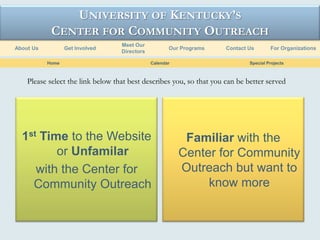 UNIVERSITY OF KENTUCKY’S
            CENTER FOR COMMUNITY OUTREACH
                                   Meet Our
About Us          Get Involved                        Our Programs    Contact Us       For Organizations
                                   Directors

           Home                                Calendar                       Special Projects



    Please select the link below that best describes you, so that you can be better served




  1st Time to the Website                                  Familiar with the
         or Unfamilar                                     Center for Community
     with the Center for                                  Outreach but want to
    Community Outreach                                         know more
 