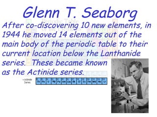 Glenn T. Seaborg After co-discovering 10 new elements, in 1944 he moved 14 elements out of the main body of the periodic table to their current location below the Lanthanide series.  These became known as the Actinide series. 