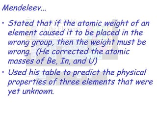 Stated that if the atomic weight of an element caused it to be placed in the wrong group, then the weight must be wrong.  (He corrected the atomic masses of Be, In, and U) Used his table to predict the physical properties of three elements that were yet unknown. Mendeleev... 