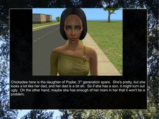 Chickadee here is the daughter of Poplar, 3 rd  generation spare.  She's pretty, but she looks a lot like her dad, and her dad is a bit eh.  So if she has a son, it might turn out ugly.  On the other hand, maybe she has enough of her mom in her that it won't be a problem. 