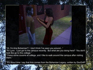 “ Hi, I'm Aria Bohemian*!  I don't think I've seen you around...” “ Fir Lynn.  I just got to the campus recently.  But what are you doing here?  You don't look like go to this college.” “ I have some cousins at college, and I like to walk around the campus after visiting them.” _____ *It's about time I say that Aria comes from the Bohemian Legacy, written by DocGirlP 