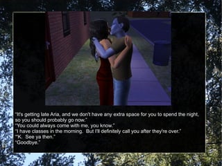 “ It's getting late Aria, and we don't have any extra space for you to spend the night, so you should probably go now.” “ You could always come with me, you know.” “ I have classes in the morning.  But I'll definitely call you after they're over.” “ 'K.  See ya then.” “ Goodbye.” 