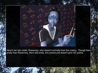 Here's her twin sister, Rosemary, who doesn't normally look this creepy.  Though less pretty than Rosemary, she's still pretty, this picture just doesn't give her justice. 