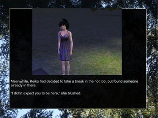 Meanwhile, Keiko had decided to take a break in the hot tob, but found someone already in there. “ I didn't expect you to be here,” she blushed. 