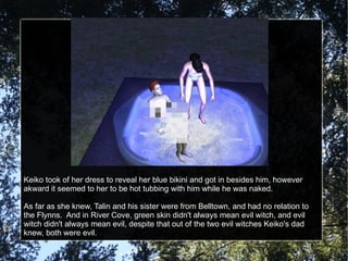 Keiko took of her dress to reveal her blue bikini and got in besides him, however akward it seemed to her to be hot tubbing with him while he was naked. As far as she knew, Talin and his sister were from Belltown, and had no relation to the Flynns.  And in River Cove, green skin didn't always mean evil witch, and evil witch didn't always mean evil, despite that out of the two evil witches Keiko's dad knew, both were evil. 