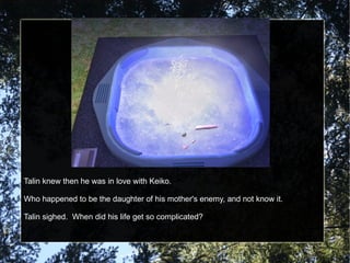 Talin knew then he was in love with Keiko. Who happened to be the daughter of his mother's enemy, and not know it. Talin sighed.  When did his life get so complicated? 