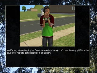 Ian Fancey started crying as Rosemary walked away.  He'd lost the only girlfriend he coud ever hope to get except for in an uglacy. 