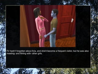 Fir hadn't forgotten about Aria, and she'd become a frequent visitor, but he was also meeting- and flirting with- other girls. 