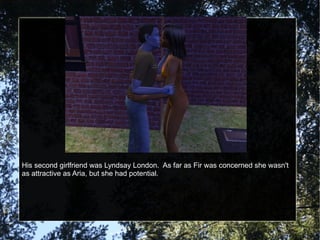 His second girlfriend was Lyndsay London.  As far as Fir was concerned she wasn't as attractive as Aria, but she had potential. 