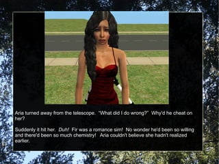 Aria turned away from the telescope.  “What did I do wrong?”  Why'd he cheat on her? Suddenly it hit her.  Duh!   Fir was a romance sim!  No wonder he'd been so willing and there'd been so much chemistry!  Aria couldn't believe she hadn't realized earlier. 