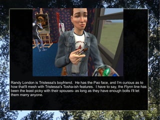 Randy London is Tristessa's boyfriend.  He has the Pao face, and I'm curious as to how that'll mesh with Tristessa's Tosha-ish features.  I have to say, the Flynn line has been the least picky with their spouses- as long as they have enough bolts I'll let them marry anyone. 