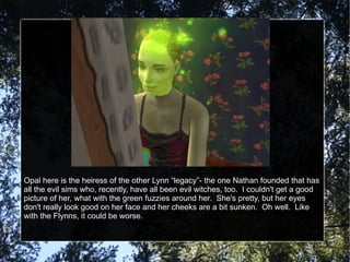 Opal here is the heiress of the other Lynn “legacy”- the one Nathan founded that has all the evil sims who, recently, have all been evil witches, too.  I couldn't get a good picture of her, what with the green fuzzies around her.  She's pretty, but her eyes don't really look good on her face and her cheeks are a bit sunken.  Oh well.  Like with the Flynns, it could be worse. 