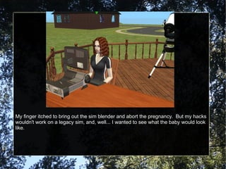 My finger itched to bring out the sim blender and abort the pregnancy.  But my hacks wouldn't work on a legacy sim, and, well... I wanted to see what the baby would look like. 