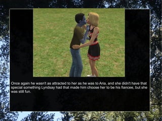 Once again he wasn't as attracted to her as he was to Aria, and she didn't have that special something Lyndsay had that made him choose her to be his fiancee, but she was still fun. 