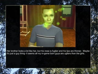 Her brother looks a lot like her, but his nose is fuglier and his lips are thinner.  Maybe it's just a guy thing- it seems all my in-game born guys are ugliers than the girls. 