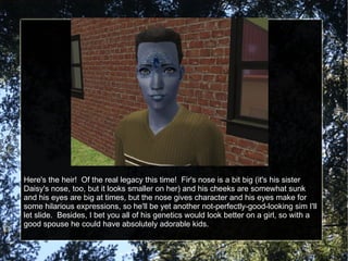 Here's the heir!  Of the real legacy this time!  Fir's nose is a bit big (it's his sister Daisy's nose, too, but it looks smaller on her) and his cheeks are somewhat sunk and his eyes are big at times, but the nose gives character and his eyes make for some hilarious expressions, so he'll be yet another not-perfectly-good-looking sim I'll let slide.  Besides, I bet you all of his genetics would look better on a girl, so with a good spouse he could have absolutely adorable kids. 