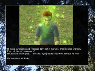 “ I'll make sure Keiko and Tristessa don't get in the way,” Opal grinned wickedly.  “Even kill them if neccessary.” “ Uh, can we switch jobs?” Talin said, trying not to show how nervous he was. She wanted to kill Keiko. 