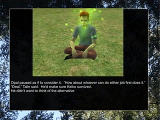 Opal paused as if to consider it.  “How about whoever can do either job first does it.” “ Deal,” Talin said.  He'd make sure Keiko survived. He didn't want to think of the alternative. 
