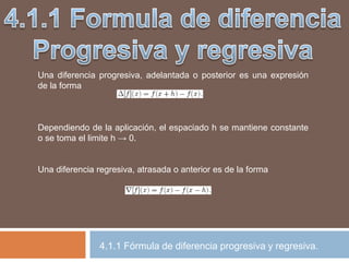 Una diferencia progresiva, adelantada o posterior es una expresión
de la forma
Dependiendo de la aplicación, el espaciado h se mantiene constante
o se toma el limite h → 0.
Una diferencia regresiva, atrasada o anterior es de la forma
4.1.1 Fórmula de diferencia progresiva y regresiva.
 