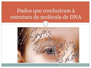 G T F
Dados que conduziram à
estrutura da molécula de DNA
Prof. Leonor Vaz Pereira - maio 2013
 