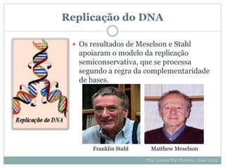 Replicação do DNA
 Os resultados de Meselson e Stahl
apoiaram o modelo da replicação
semiconservativa, que se processa
segundo a regra da complementaridade
de bases.
Prof. Leonor Vaz Pereira - maio 2013
Franklin Stahl Matthew Meselson
 
