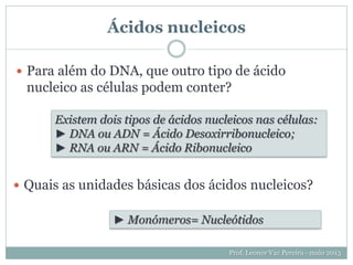 Ácidos nucleicos
 Para além do DNA, que outro tipo de ácido
nucleico as células podem conter?
Prof. Leonor Vaz Pereira - maio 2013
Existem dois tipos de ácidos nucleicos nas células:
► DNA ou ADN = Ácido Desoxirribonucleico;
► RNA ou ARN = Ácido Ribonucleico
 Quais as unidades básicas dos ácidos nucleicos?
► Monómeros= Nucleótidos
 
