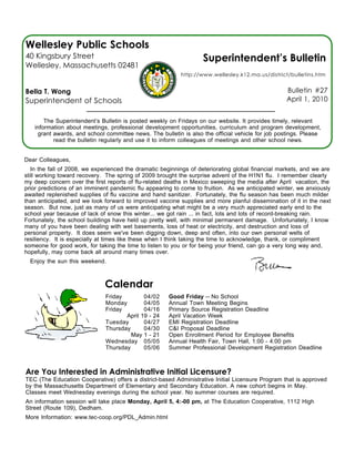 Wellesley Public Schools
40 Kingsbury Street                                                Superintendent’s Bulletin
Wellesley, Massachusetts 02481
                                                           http://www.wellesley.k12.ma.us/district/bulletins.htm


Bella T. Wong                                                                                      Bulletin #27
Superintendent of Schools                                                                          April 1, 2010


       The Superintendent’s Bulletin is posted weekly on Fridays on our website. It provides timely, relevant
   information about meetings, professional development opportunities, curriculum and program development,
    grant awards, and school committee news. The bulletin is also the official vehicle for job postings. Please
          read the bulletin regularly and use it to inform colleagues of meetings and other school news.


Dear Colleagues,
   In the fall of 2008, we experienced the dramatic beginnings of deteriorating global financial markets, and we are
still working toward recovery. The spring of 2009 brought the surprise advent of the H1N1 flu. I remember clearly
my deep concern over the first reports of flu-related deaths in Mexico sweeping the media after April vacation, the
prior predictions of an imminent pandemic flu appearing to come to fruition. As we anticipated winter, we anxiously
awaited replenished supplies of flu vaccine and hand sanitizer. Fortunately, the flu season has been much milder
than anticipated, and we look forward to improved vaccine supplies and more planful dissemination of it in the next
season. But now, just as many of us were anticipating what might be a very much appreciated early end to the
school year because of lack of snow this winter... we got rain ... in fact, lots and lots of record-breaking rain.
Fortunately, the school buildings have held up pretty well, with minimal permanent damage. Unfortunately, I know
many of you have been dealing with wet basements, loss of heat or electricity, and destruction and loss of
personal property. It does seem we've been digging down, deep and often, into our own personal wells of
resiliency. It is especially at times like these when I think taking the time to acknowledge, thank, or compliment
someone for good work, for taking the time to listen to you or for being your friend, can go a very long way and,
hopefully, may come back all around many times over.
  Enjoy the sun this weekend.



                              Calendar
                              Friday        04/02     Good Friday -- No School
                              Monday        04/05     Annual Town Meeting Begins
                              Friday        04/16     Primary Source Registration Deadline
                                     April 19 - 24    April Vacation Week
                              Tuesday       04/27     EMI Registration Deadline
                              Thursday      04/30     C&I Proposal Deadline
                                       May 1 - 21     Open Enrollment Period for Employee Benefits
                              Wednesday 05/05         Annual Health Fair, Town Hall, 1:00 - 4:00 pm
                              Thursday      05/06     Summer Professional Development Registration Deadline



Are You Interested in Administrative Initial Licensure?
TEC (The Education Cooperative) offers a district-based Administrative Initial Licensure Program that is approved
by the Massachusetts Department of Elementary and Secondary Education. A new cohort begins in May.
Classes meet Wednesday evenings during the school year. No summer courses are required.
An information session will take place Monday, April 5, 4:-00 pm, at The Education Cooperative, 1112 High
Street (Route 109), Dedham.
More Information: www.tec-coop.org/PDL_Admin.html
 