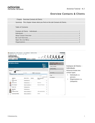 Actionize Tutorial - 4.1


                                                                                        Overview Contacts & Clients

               Chapter Overview Contacts & Clients

             Summary This chapter shows what you find on the tab Contacts & Clients.


             Table of Contents


             Contacts & Clients – Individuals .............................................................................................. 1
             Individuals.............................................................................................................................. 2
             Show Contact Overview .......................................................................................................... 2
             Biz Card Overview................................................................................................................... 2
             Open the Line Menu ............................................................................................................... 3
             Organizations......................................................................................................................... 4


                                                            ManualizerStart – Textmarke - nicht löschen




                                                                                                                          Contacts & Clients –
                                                                                                                          Individuals
                                                                                                                          Actionize knows two
                                                                                                                          contact types
                                                                                                                            >     Individuals i.e.
                                                                                                                                  persons
                                                                                                                            >     Organizations i.e.
                                                                                                                                  companies




© Actionize Inc.                                                                                                                                           1
 