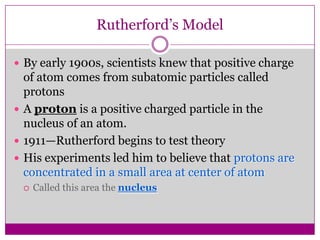Rutherford’s Model

 By early 1900s, scientists knew that positive charge
  of atom comes from subatomic particles called
  protons
 A proton is a positive charged particle in the
  nucleus of an atom.
 1911—Rutherford begins to test theory
 His experiments led him to believe that protons are
  concentrated in a small area at center of atom
    Called this area the nucleus
 