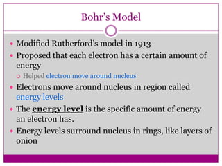Bohr’s Model

 Modified Rutherford’s model in 1913
 Proposed that each electron has a certain amount of
 energy
    Helped electron move around nucleus
 Electrons move around nucleus in region called
  energy levels
 The energy level is the specific amount of energy
  an electron has.
 Energy levels surround nucleus in rings, like layers of
  onion
 
