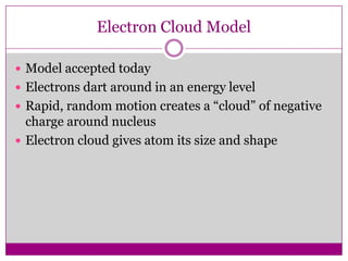 Electron Cloud Model

 Model accepted today
 Electrons dart around in an energy level
 Rapid, random motion creates a “cloud” of negative
  charge around nucleus
 Electron cloud gives atom its size and shape
 