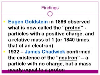 Findings


 Eugen Goldstein in 1886 observed
  what is now called the “proton” -
  particles with a positive charge, and
  a relative mass of 1 (or 1840 times
  that of an electron)
 1932 – James Chadwick confirmed
  the existence of the “neutron” – a
  particle with no charge, but a mass
  nearly equal to a proton
 