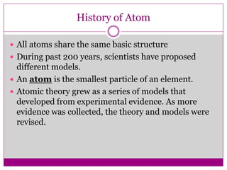 History of Atom

 All atoms share the same basic structure
 During past 200 years, scientists have proposed
  different models.
 An atom is the smallest particle of an element.
 Atomic theory grew as a series of models that
  developed from experimental evidence. As more
  evidence was collected, the theory and models were
  revised.
 