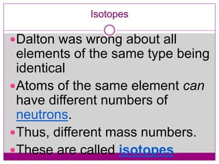 Isotopes

Dalton was wrong about all
 elements of the same type being
 identical
Atoms of the same element can
 have different numbers of
 neutrons.
Thus, different mass numbers.
These are called isotopes.
 