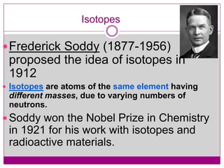 Isotopes

 Frederick Soddy (1877-1956)
 proposed the idea of isotopes in
 1912
 Isotopes are atoms of the same element having
 different masses, due to varying numbers of
 neutrons.
 Soddy won the Nobel Prize in Chemistry
 in 1921 for his work with isotopes and
 radioactive materials.
 