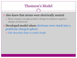 Thomson’s Model

 Also knew that atoms were electrically neutral
   Must contain enough positive charge to balance negative
    charge of electrons
 Developed model where electrons were stuck into a
  positively charged sphere
     Like chocolate chips in cookie dough
 