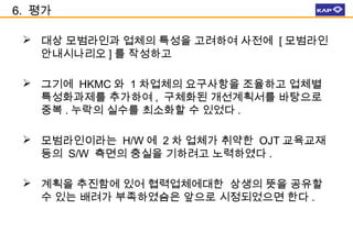 6. 평가
 대상 모범라인과 업체의 특성을 고려하여 사전에 [ 모범라인
안내시나리오 ] 를 작성하고
 그기에 HKMC 와 1 차업체의 요구사항을 조율하고 업체별
특성화과제를 추가하여 , 구체화된 개선계획서를 바탕으로
중복 . 누락의 실수를 최소화할 수 있었다 .
 모범라인이라는 H/W 에 2 차 업체가 취약한 OJT 교육교재
등의 S/W 측면의 충실을 기하려고 노력하였다 .
 계획을 추진함에 있어 협력업체에대한 상생의 뜻을 공유할
수 있는 배려가 부족하였슴은 앞으로 시정되었으면 한다 .

 