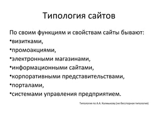 Типология сайтов
По своим функциям и свойствам сайты бывают:
•визитками,
•промоакциями,
•электронными магазинами,
•информационными сайтами,
•корпоративными представительствами,
•порталами,
•системами управления предприятием.
                      Типология по А.А. Калмыкову (не бесспорная типология)
 