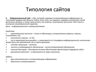 Типология сайтов
4. Информационный сайт – сайт, который содержит исчерпывающую информацию по
некоторой предметной области. Сайты этого типа, как правило, содержат множество статей
различных авторов, а также такие услуги, как опросы, голосование, рассылки. Сайт носит в
основном некоммерческий характер.
Цель – информационная и коммуникативная.

Свойства:
•    характеристика контента – статьи и публикации, интерактивные сервисы: опросы,
голосование, чат;
•    количество страниц – от 50;
•    тип и характеристика дизайна – в зависимости от специфики информационного наполнения
может быть как креативным, так и строго деловым;
•    система навигации – сложная;
•    частота и необходимость обновления – частое (оперативное) обновление;
•    наличие баннеров – баннерная система обеспечивает финансовую поддержку сайта;
•    рекламная кампания – в зависимости от задач заказчика.

Задачи:
•    дать максимальную и исчерпывающую информацию;
•    обеспечить запоминаемость.
 