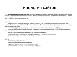 Типология сайтов
5. Корпоративное представительство – автоматизация деятельности компании. Может включать электронный
магазин, систему заказов, коммуникационные сервисы, электронный обмен документами, переговоры в режиме
онлайн и т.д.
Цель – организационно-менеджерская.

Свойства:
•     характеристика контента – магазин, информационный сайт, система управления предприятием, сайт-
визитка. Как правило, присутствует кабинет пользователя, объемное количество сервисов, предназначенных для
решения задач компании;
•     количество страниц – варьируется в зависимости от наполнения; как правило, от 50 страниц;
•     тип и характеристика дизайна – деловой, зависимый от специфики компании, отражающий фирменный
стиль компании;
•     частота и необходимость обновления – по мере необходимости;
•     наличие баннеров – баннеры на корпоративном сайте считаются плохим тоном;
•     рекламная кампания – в зависимости от задач компании.

Задачи:
•    автоматизация предприятия;
•    предоставление информационных услуг;
•    сервисное обслуживание клиентов и посетителей;
•    учет бухгалтерии, заказов, изменений через веб-ресурс.
 