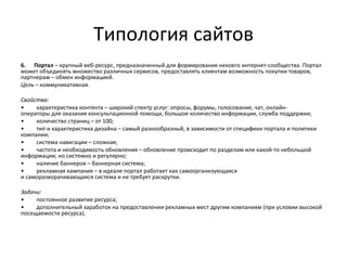 Типология сайтов
6. Портал – крупный веб-ресурс, предназначенный для формирования некоего интернет-сообщества. Портал
может объединять множество различных сервисов, предоставлять клиентам возможность покупки товаров,
партнерам – обмен информацией.
Цель – коммуникативная.

Свойства:
•    характеристика контента – широкий спектр услуг: опросы, форумы, голосование, чат, онлайн-
операторы для оказания консультационной помощи, большое количество информации, служба поддержки;
•    количество страниц – от 100;
•    тип и характеристика дизайна – самый разнообразный, в зависимости от специфики портала и политики
компании;
•    система навигации – сложная;
•    частота и необходимость обновления – обновление происходит по разделам или какой-то небольшой
информации, но системно и регулярно;
•    наличие баннеров – баннерная система;
•    рекламная кампания – в идеале портал работает как самоорганизующаяся
и саморазворачивающаяся система и не требует раскрутки.

Задачи:
•    постоянное развитие ресурса;
•    дополнительный заработок на предоставлении рекламных мест другим компаниям (при условии высокой
посещаемости ресурса).
 