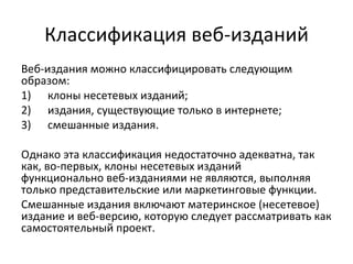 Классификация веб-изданий
Веб-издания можно классифицировать следующим
образом:
1) клоны несетевых изданий;
2) издания, существующие только в интернете;
3) смешанные издания.

Однако эта классификация недостаточно адекватна, так
как, во-первых, клоны несетевых изданий
функционально веб-изданиями не являются, выполняя
только представительские или маркетинговые функции.
Смешанные издания включают материнское (несетевое)
издание и веб-версию, которую следует рассматривать как
самостоятельный проект.
 